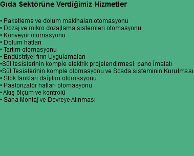 Gıda Sektörüne Verdiğimiz Hizmetler • Paketleme ve dolum makinaları otomasyonu
• Dozaj ve mikro dozajlama sistemleri otomasyonu
• Konveyör otomasyonu
• Dolum hatları
• Tartım otomasyonu
• Endüstriyel fırın Uygulamaları
•Süt tesislerinin komple elektrik projelendirmesi, pano İmalatı
•Süt Tesislerinin komple otomasyonu ve Scada sisteminin Kurulması
• Stok tankları dağıtım otomasyonu
• Pastörizatör hatları otomasyonu
• Akış ölçüm ve kontrolü
• Saha Montaj ve Devreye Alınması
