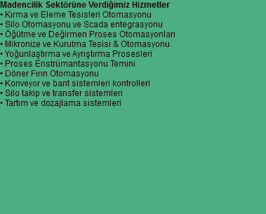 Madencilik Sektörüne Verdiğimiz Hizmetler
• Kırma ve Eleme Tesisleri Otomasyonu
• Silo Otomasyonu ve Scada entegrasyonu
• Öğütme ve Değirmen Proses Otomasyonları
• Mikronize ve Kurutma Tesisi & Otomasyonu
• Yoğunlaştırma ve Ayrıştırma Prosesleri
• Proses Enstrümantasyonu Temini
• Döner Fırın Otomasyonu
• Konveyor ve bant sistemleri kontrolleri
• Silo takip ve transfer sistemleri
• Tartım ve dozajlama sistemleri 