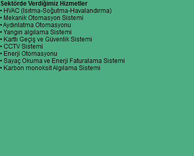 Sektörde Verdiğimiz Hizmetler
• HVAC (Isıtma-Soğutma-Havalandırma)
• Mekanik Otomasyon Sistemi
• Aydınlatma Otomasyonu
• Yangın algılama Sistemi
• Kartlı Geçiş ve Güvenlik Sistemi
• CCTV Sistemi
• Enerji Otomasyonu
• Sayaç Okuma ve Enerji Faturalama Sistemi
• Karbon monoksit Algılama Sistemi 