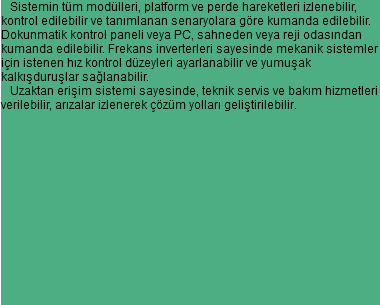  Sistemin tüm modülleri, platform ve perde hareketleri izlenebilir,
kontrol edilebilir ve tanımlanan senaryolara göre kumanda edilebilir.
Dokunmatik kontrol paneli veya PC, sahneden veya reji odasından
kumanda edilebilir. Frekans inverterleri sayesinde mekanik sistemler
için istenen hız kontrol düzeyleri ayarlanabilir ve yumuşak kalkışduruşlar sağlanabilir. Uzaktan erişim sistemi sayesinde, teknik servis ve bakım hizmetleri
verilebilir, arızalar izlenerek çözüm yolları geliştirilebilir. 