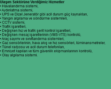 Ulaşım Sektörüne Verdiğimiz Hizmetler
• Havalandırma sistemi,
• Aydınlatma sistemi,
• UPS ve Dizel Jeneratör gibi acil durum güç kaynakları,
• Yangın algılama ve söndürme sistemleri,
• CCTV sistemi,
• Trafik işaretleri,
• Değişken hız ve trafik şerit kontrol işaretleri,
• Değişken mesaj işaretlerinin (VMS-VTS) kontrolü,
• Araç sayımı ve sınıflandırma sistemleri,
• Gaz sensörlerinin, hava akış ve hız sensörleri, lüminansmetreler,
• Tünel radyosu ve acil durum telefonları,
• Emniyet kapıları ve tüm güvenlik ekipmanlarının kontrolü,
• Olay algılama sistemi. 