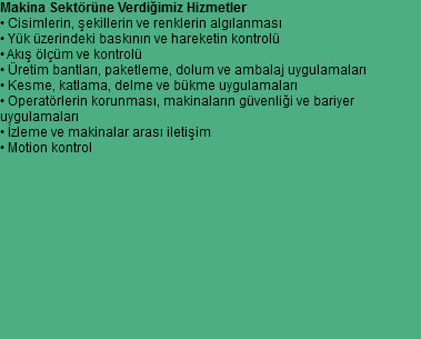 Makina Sektörüne Verdiğimiz Hizmetler
• Cisimlerin, şekillerin ve renklerin algılanması
• Yük üzerindeki baskının ve hareketin kontrolü
• Akış ölçüm ve kontrolü
• Üretim bantları, paketleme, dolum ve ambalaj uygulamaları
• Kesme, katlama, delme ve bükme uygulamaları
• Operatörlerin korunması, makinaların güvenliği ve bariyer
uygulamaları
• İzleme ve makinalar arası iletişim
• Motion kontrol 